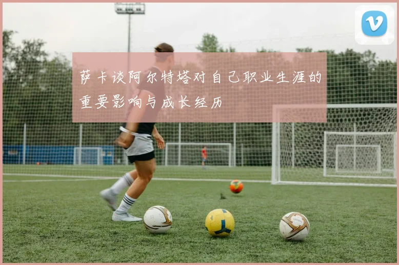 萨卡谈阿尔特塔对自己职业生涯的重要影响与成长经历