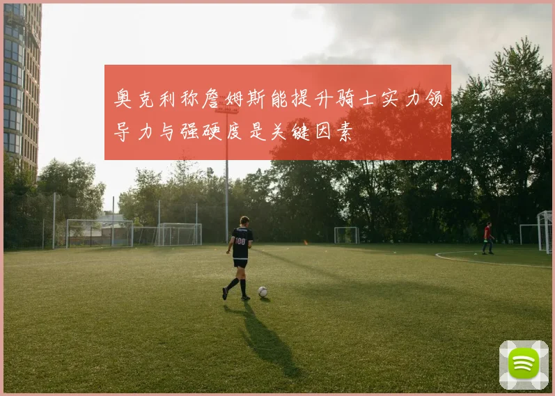 奥克利称詹姆斯能提升骑士实力领导力与强硬度是关键因素