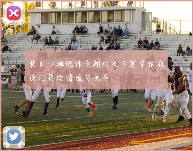 昔日沙滩玩伴今朝对决下赛季伦敦德比再续情谊与竞争