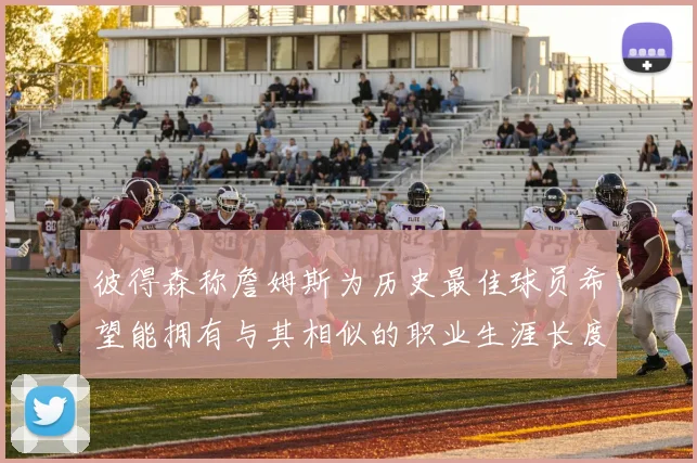彼得森称詹姆斯为历史最佳球员希望能拥有与其相似的职业生涯长度