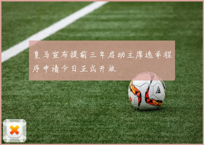 皇马宣布提前三年启动主席选举程序申请今日正式开放