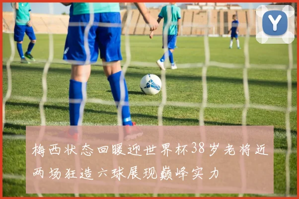 梅西状态回暖迎世界杯38岁老将近两场狂造六球展现巅峰实力