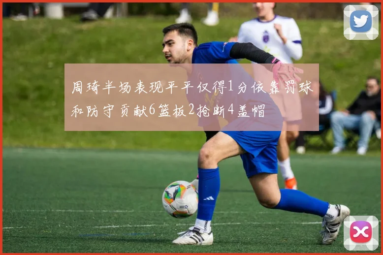 周琦半场表现平平仅得1分依靠罚球和防守贡献6篮板2抢断4盖帽