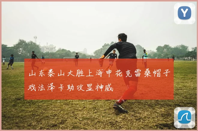 山东泰山大胜上海申花克雷桑帽子戏法泽卡助攻显神威