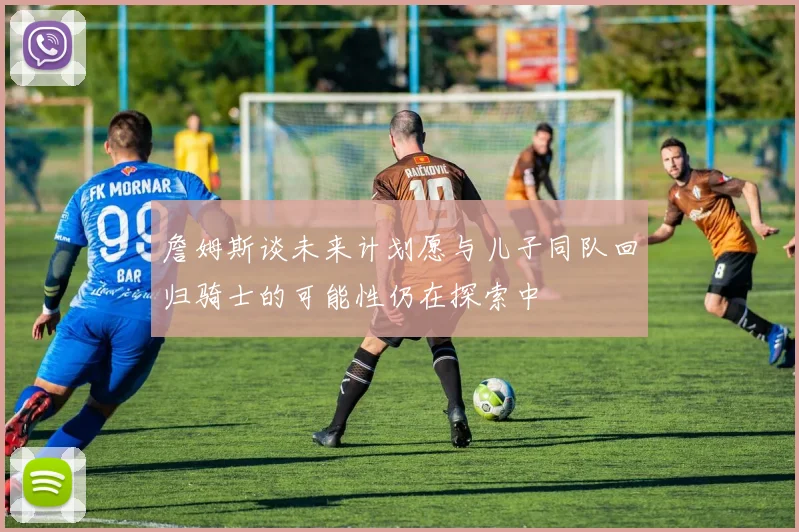 詹姆斯谈未来计划愿与儿子同队回归骑士的可能性仍在探索中
