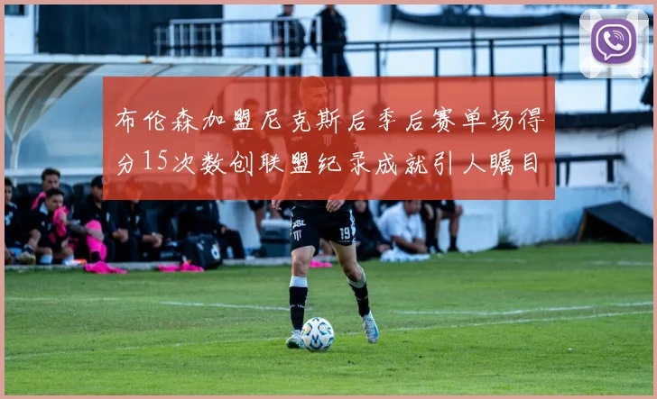 布伦森加盟尼克斯后季后赛单场得分15次数创联盟纪录成就引人瞩目