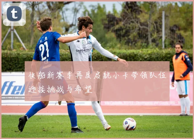 快船新赛季再度启航小卡带领队伍迎接挑战与希望