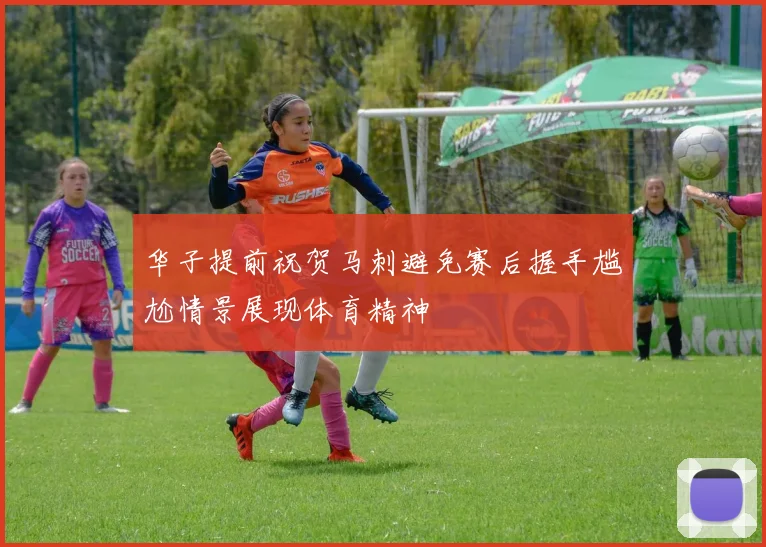 华子提前祝贺马刺避免赛后握手尴尬情景展现体育精神