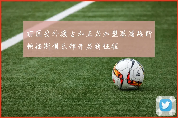 前国安外援古加正式加盟塞浦路斯帕福斯俱乐部开启新征程