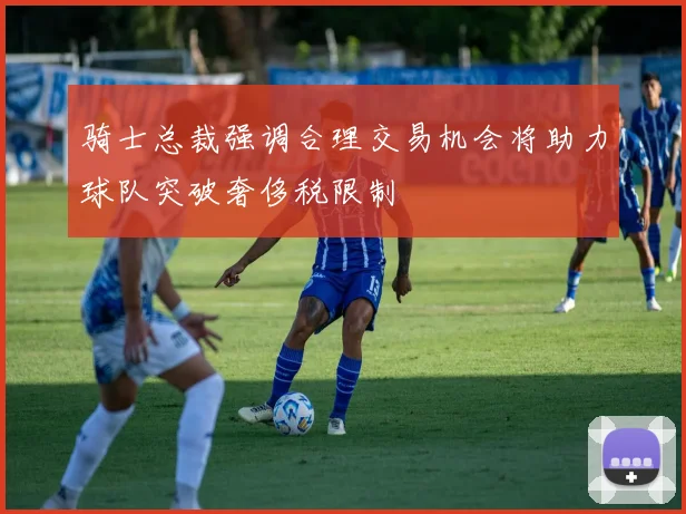 骑士总裁强调合理交易机会将助力球队突破奢侈税限制