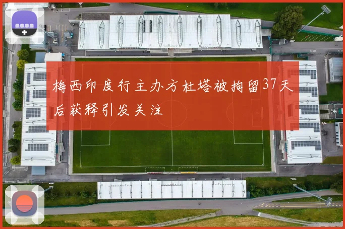 梅西印度行主办方杜塔被拘留37天后获释引发关注