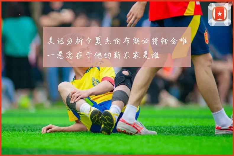 美记分析今夏杰伦布朗必将转会唯一悬念在于他的新东家是谁