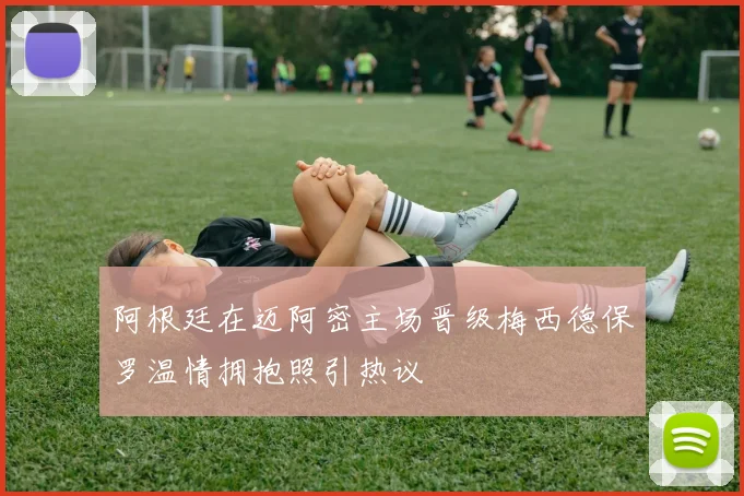 阿根廷在迈阿密主场晋级梅西德保罗温情拥抱照引热议