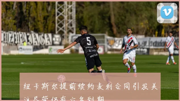 纽卡斯尔提前续约麦利合同引发关注尽管仍有六年到期